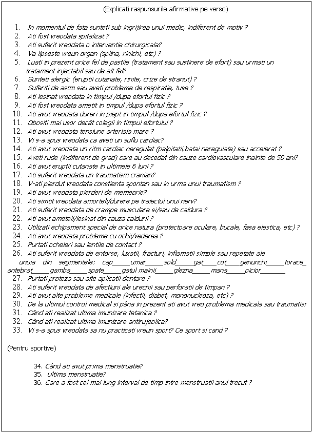 Text Box: (Explicati raspunsurile afirmative pe verso)
&nbsp;
In momentul de fata sunteti sub ingrijirea unui medic, indiferent de motiv&nbsp;?
Ati fost vreodata spitalizat ?
Ati suferit vreodata o interventie chirurgicala?
Va lipseste vreun organ (splina, rinichi, etc) ?
Luati in prezent orice fel de pastile (tratament sau sustinere de efort) sau urmati un 
&nbsp;&nbsp;&nbsp;&nbsp;&nbsp;&nbsp;&nbsp;&nbsp; tratament injectabil sau de alt fel?
Sunteti alergic (eruptii cutanate, rinite, crize de stranut) ?
Suferiti de astm sau aveti probleme de respiratie, tuse ?
Ati lesinat vreodata in timpul&nbsp;/dupa efortul fizic ?
Ati fost vreodata ametit in timpul&nbsp;/dupa efortul fizic ?
Ati avut vreodata dureri in piept in timpul&nbsp;/dupa efortul fizic ?
Obositi mai usor dec�t colegii in timpul efortului&nbsp;?
Ati avut vreodata tensiune arteriala mare ?
Vi s-a spus vreodata ca aveti un suflu cardiac?
Ati avut vreodata un ritm cardiac neregulat (palpitatii,batai neregulate) sau accelerat ?
Aveti rude (indiferent de grad) care au decedat din cauze cardiovasculare inainte de 50 ani?
Ati avut eruptii cutanate in ultimele 6 luni ?
Ati suferit vreodata un traumatism cranian?
V-ati pierdut vreodata constienta spontan sau in urma unui traumatism ?
Ati avut vreodata pierderi de memeorie?
Ati simtit vreodata amorteli/durere pe traiectul unui nerv?
Ati suferit vreodata de crampe musculare si/sau de caldura&nbsp;?
Ati avut ameteli/lesinat din cauza caldurii ?
Utilizati echipament special de orice natura (protectoare oculare, bucale, fasa elestica, etc) ?
Ati avut vreodata probleme cu ochii/vederea ?
Purtati ocheleri sau lentile de contact&nbsp;?
Ati suferit vreodata de entorse, luxatii, fracturi, inflamatii simple sau repetate ale 
&nbsp;&nbsp; unuia din segmentele: cap_____umar_____sold_____gat____cot____genunchi_____torace_____&nbsp;&nbsp; antebrat_____gamba_____spate_____gatul mainii_____glezna_____mana_____picior_______
Purtati proteza sau alte aplicatii dentare&nbsp;?
Ati suferit vreodata de afectiuni ale urechii sau perforatii de timpan&nbsp;?
Ati avut alte probleme medicale (infectii, diabet, mononucleoza, etc) ?
De la ultimul control medical si p�na in prezent ati avut vreo problema medicala sau traumatism ?
C�nd ati realizat ultima imunizare tetanica ?
C�nd ati realizat ultima imunizare antirujeolica?
Vi s-a spus vreodata sa nu practicati vreun sport? Ce sport si cand ?
(Pentru sportive)
&nbsp;34. C�nd ati avut prima menstruatie?
&nbsp;35. &nbsp;Ultima menstruatie?
&nbsp;36. Care a fost cel mai lung interval de timp intre menstruatii anul trecut ?
&nbsp;
&nbsp;
&nbsp;
&nbsp;
&nbsp;
