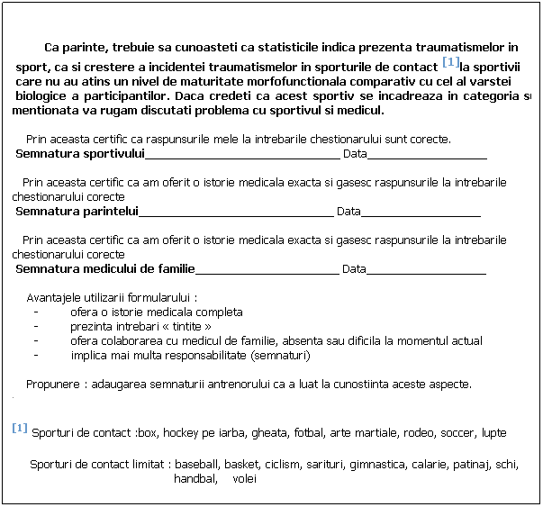 Text Box: &nbsp;&nbsp;&nbsp;&nbsp;&nbsp;&nbsp;&nbsp;&nbsp; 
&nbsp;
&nbsp;&nbsp;&nbsp;&nbsp;&nbsp;&nbsp;&nbsp;&nbsp; Ca parinte, trebuie sa cunoasteti ca statisticile indica prezenta traumatismelor in 
&nbsp;sport, ca si crestere a incidentei traumatismelor in sporturile de contact [1]la sportivii
&nbsp;care nu au atins un nivel de maturitate morfofunctionala comparativ cu cel al varstei
&nbsp;biologice a participantilor. Daca credeti ca acest sportiv se incadreaza in categoria sus&nbsp;&nbsp;&nbsp;&nbsp;&nbsp;&nbsp;&nbsp;&nbsp;&nbsp;&nbsp; mentionata va rugam discutati problema cu sportivul si medicul.
&nbsp;
&nbsp;&nbsp;&nbsp; Prin aceasta certific ca raspunsurile mele la intrebarile chestionarului sunt corecte.
&nbsp;Semnatura sportivului_______________________________ Data___________________
&nbsp;
&nbsp;&nbsp; Prin aceasta certific ca am oferit o istorie medicala exacta si gasesc raspunsurile la intrebarile&nbsp;&nbsp; chestionarului corecte
&nbsp;Semnatura parintelui_______________________________ Data___________________
&nbsp;
&nbsp;&nbsp; Prin aceasta certific ca am oferit o istorie medicala exacta si gasesc raspunsurile la intrebarile&nbsp;&nbsp; chestionarului corecte
&nbsp;Semnatura medicului de familie____________________ Data___________________
&nbsp;
&nbsp;&nbsp;&nbsp; Avantajele utilizarii formularului&nbsp;:
-&nbsp;&nbsp;&nbsp;&nbsp;&nbsp;&nbsp;&nbsp;&nbsp; ofera o istorie medicala completa 
-&nbsp;&nbsp;&nbsp;&nbsp;&nbsp;&nbsp;&nbsp;&nbsp; prezinta intrebari �&nbsp;tintite&nbsp;�
-&nbsp;&nbsp;&nbsp;&nbsp;&nbsp;&nbsp;&nbsp;&nbsp; ofera colaborarea cu medicul de familie, absenta sau dificila la momentul actual
-&nbsp;&nbsp;&nbsp;&nbsp;&nbsp;&nbsp;&nbsp;&nbsp; implica mai multa responsabilitate (semnaturi)
&nbsp;
&nbsp;&nbsp;&nbsp; Propunere&nbsp;: adaugarea semnaturii antrenorului ca a luat la cunostiinta aceste aspecte.
[1] Sporturi de contact&nbsp;:box, hockey pe iarba, gheata, fotbal, arte martiale, rodeo, soccer, lupte
&nbsp;&nbsp;&nbsp;&nbsp; Sporturi de contact limitat&nbsp;: baseball, basket, ciclism, sarituri, gimnastica, calarie, patinaj, schi,
&nbsp;&nbsp;&nbsp;&nbsp;&nbsp;&nbsp;&nbsp;&nbsp;&nbsp;&nbsp;&nbsp;&nbsp;&nbsp;&nbsp;&nbsp;&nbsp;&nbsp;&nbsp;&nbsp;&nbsp;&nbsp;&nbsp;&nbsp;&nbsp;&nbsp;&nbsp;&nbsp;&nbsp;&nbsp;&nbsp;&nbsp;&nbsp;&nbsp;&nbsp;&nbsp;&nbsp;&nbsp;&nbsp;&nbsp;&nbsp;&nbsp;&nbsp;&nbsp;&nbsp; handbal,&nbsp;&nbsp;&nbsp; volei
&nbsp;
&nbsp;
